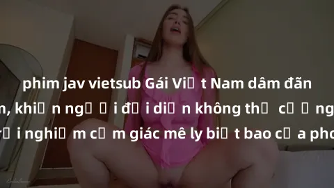 phim jav vietsub Gái Việt Nam dâm đãng làm tình say đắm, khiến người đối diện không thể cưỡng lại được. Hãy trải nghiệm cảm giác mê ly biết bao của phong cách yêu đương đậm chất dân tộc!