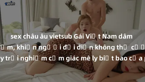 sex châu âu vietsub Gái Việt Nam dâm đãng làm tình say đắm, khiến người đối diện không thể cưỡng lại được. Hãy trải nghiệm cảm giác mê ly biết bao của phong cách yêu đương đậm chất dân tộc!
