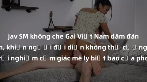 jav SM không che Gái Việt Nam dâm đãng làm tình say đắm, khiến người đối diện không thể cưỡng lại được. Hãy trải nghiệm cảm giác mê ly biết bao của phong cách yêu đương đậm chất dân tộc!
