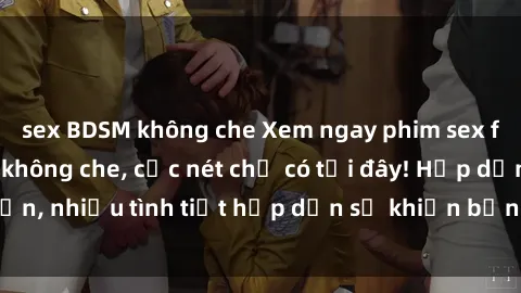 sex BDSM không che Xem ngay phim sex full HD đỉnh cao, không che, cực nét chỉ có tại đây! Hấp dẫn, nhiều tình tiết hấp dẫn sẽ khiến bạn thỏa mãn đắm say.