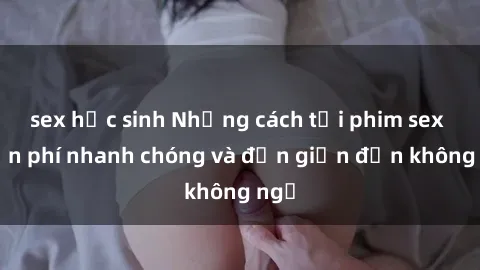 sex học sinh Những cách tải phim sex miễn phí nhanh chóng và đơn giản đến không ngờ