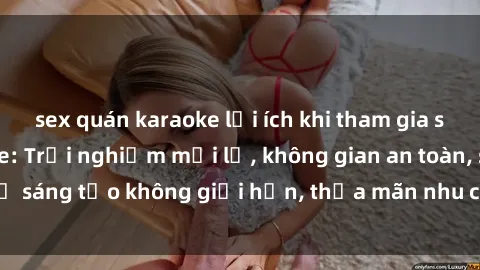 sex quán karaoke lợi ích khi tham gia sex online không che: Trải nghiệm mới lạ, không gian an toàn, sự sáng tạo không giới hạn, thỏa mãn nhu cầu tình dục của bạn.