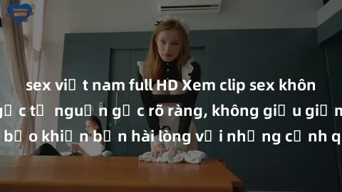 sex việt nam full HD Xem clip sex không che mới - Nguồn gốc từ nguồn gốc rõ ràng, không giấu giếm. Đảm bảo khiến bạn hài lòng với những cảnh quay táo bạo và đầy kích thích.