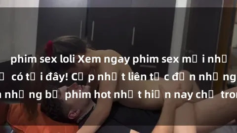phim sex loli Xem ngay phim sex mới nhất, hấp dẫn nhất chỉ có tại đây! Cập nhật liên tục đến những bộ phim hot nhất hiện nay chỉ trong vài cú click!