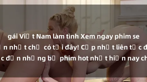 gái Việt Nam làm tình Xem ngay phim sex mới nhất, hấp dẫn nhất chỉ có tại đây! Cập nhật liên tục đến những bộ phim hot nhất hiện nay chỉ trong vài cú click!