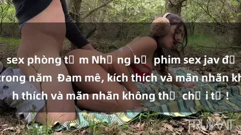 sex phòng tắm Những bộ phim sex jav đỉnh cao phải xem trong năm  Đam mê, kích thích và mãn nhãn không thể chối từ!