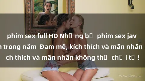 phim sex full HD Những bộ phim sex jav đỉnh cao phải xem trong năm  Đam mê, kích thích và mãn nhãn không thể chối từ!