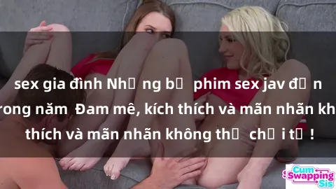 sex gia đình Những bộ phim sex jav đỉnh cao phải xem trong năm  Đam mê, kích thích và mãn nhãn không thể chối từ!