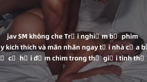 jav SM không che Trải nghiệm bộ phim jav không che đầy kích thích và mãn nhãn ngay tại nhà của bạn! Đừng bỏ lỡ cơ hội đắm chìm trong thế giới tinh thần mới mẻ mà bộ phim này mang đến!