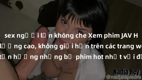 sex người lớn không che Xem phim JAV HD miễn phí chất lượng cao, không giới hạn trên các trang web uy tín. Yên tâm tận hưởng những bộ phim hot nhất với độ nét sắc sảo, đẹp mắt ngay tại nhà. Hãy trải n