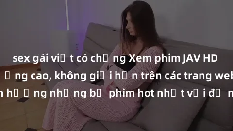 sex gái việt có chồng Xem phim JAV HD miễn phí chất lượng cao, không giới hạn trên các trang web uy tín. Yên tâm tận hưởng những bộ phim hot nhất với độ nét sắc sảo, đẹp mắt ngay tại nhà. Hãy trải ngh