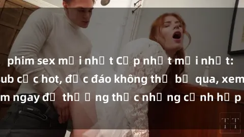 phim sex mới nhất Cập nhật mới nhất: Top phim JAV Vietsub cực hot, độc đáo không thể bỏ qua, xem ngay để thưởng thức những cảnh hấp dẫn và đầy kích thích!