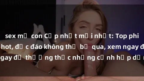 sex mẹ con Cập nhật mới nhất: Top phim JAV Vietsub cực hot, độc đáo không thể bỏ qua, xem ngay để thưởng thức những cảnh hấp dẫn và đầy kích thích!