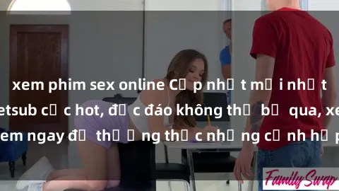 xem phim sex online Cập nhật mới nhất: Top phim JAV Vietsub cực hot, độc đáo không thể bỏ qua, xem ngay để thưởng thức những cảnh hấp dẫn và đầy kích thích!