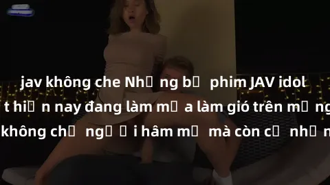 jav không che Những bộ phim JAV idol không che hot nhất hiện nay đang làm mưa làm gió trên mạng, hấp dẫn không chỉ người hâm mộ mà còn cả những ai mới tìm hiểu về thể loại này!