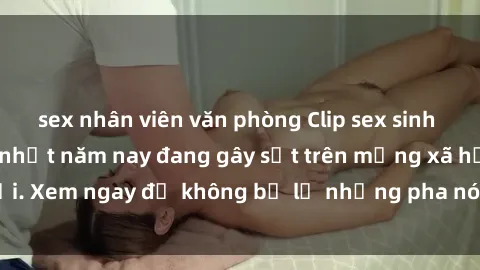 sex nhân viên văn phòng Clip sex sinh viên mới nhất hot nhất năm nay đang gây sốt trên mạng xã hội. Xem ngay để không bỏ lỡ những pha nóng không thể bỏ qua!