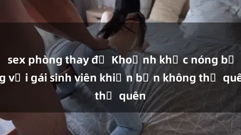 sex phòng thay đồ Khoảnh khắc nóng bỏng với gái sinh viên khiến bạn không thể quên
