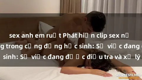sex anh em ruột Phát hiện clip sex nữ sinh gây chấn động trong cộng đồng học sinh: Sự việc đang được điều tra và xử lý