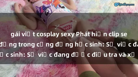 gái việt cosplay sexy Phát hiện clip sex nữ sinh gây chấn động trong cộng đồng học sinh: Sự việc đang được điều tra và xử lý