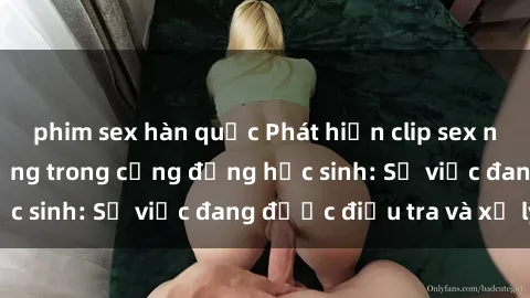 phim sex hàn quốc Phát hiện clip sex nữ sinh gây chấn động trong cộng đồng học sinh: Sự việc đang được điều tra và xử lý