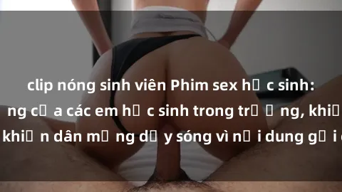clip nóng sinh viên Phim sex học sinh: Hành động nóng bỏng của các em học sinh trong trường, khiến dân mạng dậy sóng vì nội dung gợi cảm và kích thích.