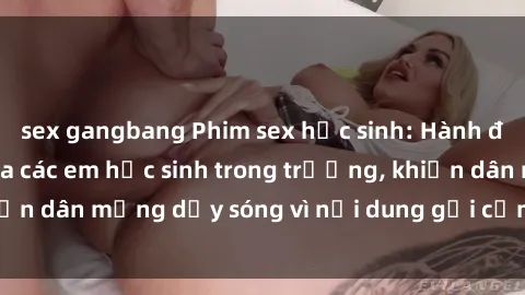 sex gangbang Phim sex học sinh: Hành động nóng bỏng của các em học sinh trong trường, khiến dân mạng dậy sóng vì nội dung gợi cảm và kích thích.