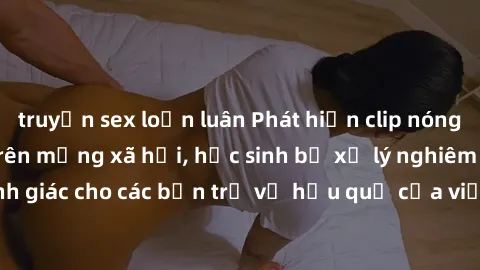 truyện sex loạn luân Phát hiện clip nóng sinh viên gây sốt trên mạng xã hội, học sinh bị xử lý nghiêm ngặt. Đây là cảnh giác cho các bạn trẻ về hậu quả của việc chia sẻ thông tin trái phép trên intern