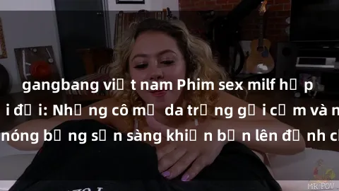 gangbang việt nam Phim sex milf hấp dẫn nhất mọi thời đại: Những cô mẹ da trắng gợi cảm và nóng bỏng sẵn sàng khiến bạn lên đỉnh chỉ trong chớp mắt!