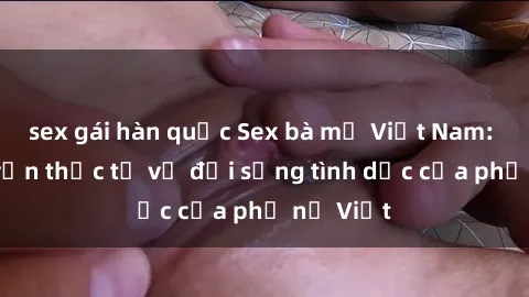 sex gái hàn quốc Sex bà mẹ Việt Nam: Câu chuyện thực tế về đời sống tình dục của phụ nữ Việt
