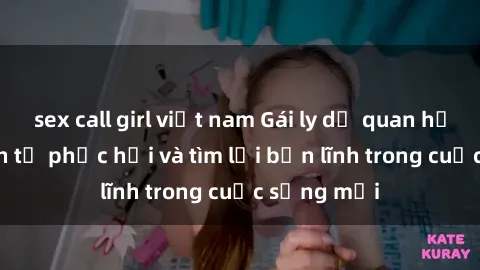 sex call girl việt nam Gái ly dị quan hệ: Hành trình tự phục hồi và tìm lại bản lĩnh trong cuộc sống mới