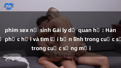 phim sex nữ sinh Gái ly dị quan hệ: Hành trình tự phục hồi và tìm lại bản lĩnh trong cuộc sống mới