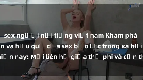 sex người nổi tiếng việt nam Khám phá những nguyên nhân và hậu quả của sex bạo lực trong xã hội hiện nay: Mối liên hệ giữa thị phi và cần thiết phải ngăn chặn.