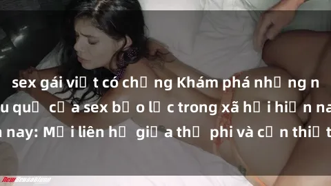 sex gái việt có chồng Khám phá những nguyên nhân và hậu quả của sex bạo lực trong xã hội hiện nay: Mối liên hệ giữa thị phi và cần thiết phải ngăn chặn.