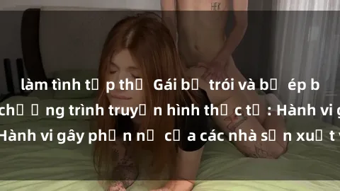 làm tình tập thể Gái bị trói và bị ép buộc làm tình trong chương trình truyền hình thực tế: Hành vi gây phẫn nộ của các nhà sản xuất và người xem.