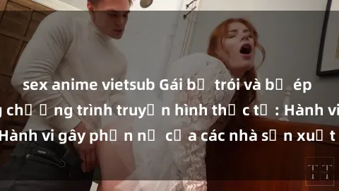 sex anime vietsub Gái bị trói và bị ép buộc làm tình trong chương trình truyền hình thực tế: Hành vi gây phẫn nộ của các nhà sản xuất và người xem.