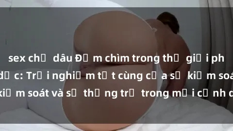sex chị dâu Đắm chìm trong thế giới phim sex nô lệ tình dục: Trải nghiệm tột cùng của sự kiểm soát và sự thống trị trong mỗi cảnh quay mãnh liệt
