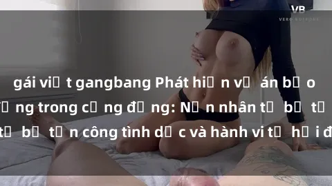 gái việt gangbang Phát hiện vụ án bạo dâm sex gây chấn động trong cộng đồng: Nạn nhân tố bị tấn công tình dục và hành vi tệ hại được tiết lộ