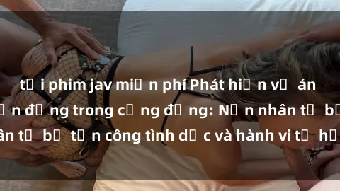 tải phim jav miễn phí Phát hiện vụ án bạo dâm sex gây chấn động trong cộng đồng: Nạn nhân tố bị tấn công tình dục và hành vi tệ hại được tiết lộ