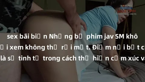 sex bãi biển Những bộ phim jav SM không che khiến người xem không thể rời mắt. Điểm nổi bật của thể loại này là sự tinh tế trong cách thể hiện cảm xúc và sự hấp dẫn của những cảnh quay.