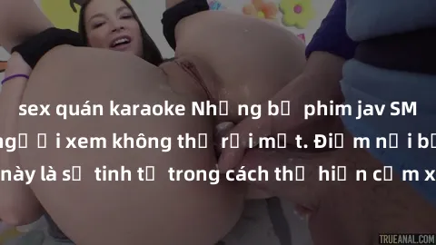 sex quán karaoke Những bộ phim jav SM không che khiến người xem không thể rời mắt. Điểm nổi bật của thể loại này là sự tinh tế trong cách thể hiện cảm xúc và sự hấp dẫn của những cảnh quay.