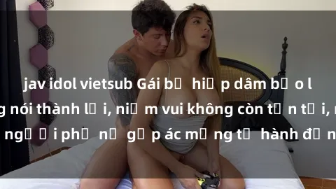 jav idol vietsub Gái bị hiếp dâm bạo lực: Nỗi đau không nói thành lời, niềm vui không còn tồn tại, người phụ nữ gặp ác mộng từ hành động độc ác của kẻ xấu.