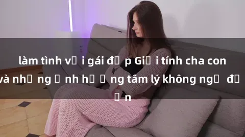 làm tình với gái đẹp Giới tính cha con và những ảnh hưởng tâm lý không ngờ đến