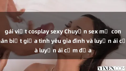 gái việt cosplay sexy Chuyện sex mẹ con: Sự phân biệt giữa tình yêu gia đình và luyến ái cấm địa
