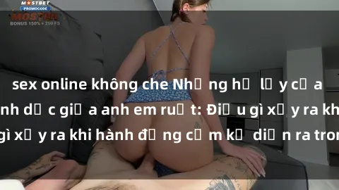 sex online không che Những hệ lụy của việc có quan hệ tình dục giữa anh em ruột: Điều gì xảy ra khi hành động cấm kỵ diễn ra trong gia đình?