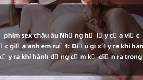 phim sex châu âu Những hệ lụy của việc có quan hệ tình dục giữa anh em ruột: Điều gì xảy ra khi hành động cấm kỵ diễn ra trong gia đình?