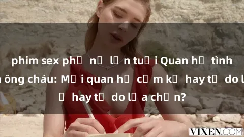 phim sex phụ nữ lớn tuổi Quan hệ tình dục giữa ông cháu: Mối quan hệ cấm kỵ hay tự do lựa chọn?