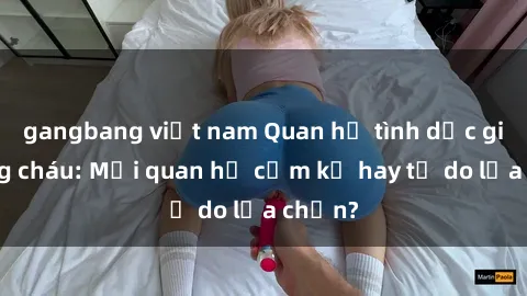 gangbang việt nam Quan hệ tình dục giữa ông cháu: Mối quan hệ cấm kỵ hay tự do lựa chọn?