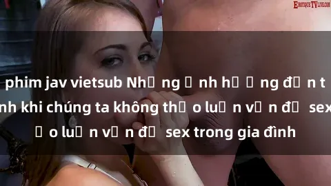 phim jav vietsub Những ảnh hưởng đến tình cảm gia đình khi chúng ta không thảo luận vấn đề sex trong gia đình