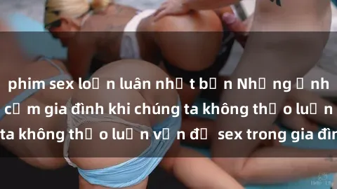 phim sex loạn luân nhật bản Những ảnh hưởng đến tình cảm gia đình khi chúng ta không thảo luận vấn đề sex trong gia đình