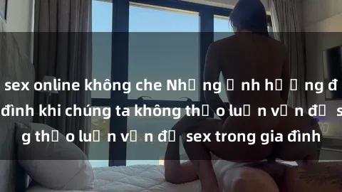 sex online không che Những ảnh hưởng đến tình cảm gia đình khi chúng ta không thảo luận vấn đề sex trong gia đình